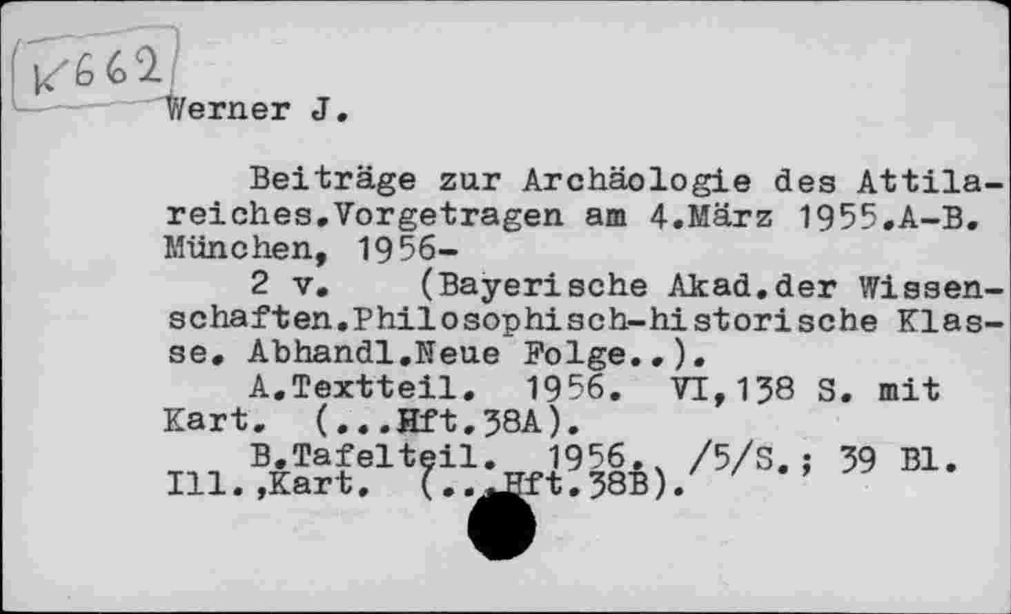 ﻿Werner J.
Beiträge zur Archäologie des Attila-reiches. Vorgetragen am 4.März 1955.A-B. München, 1956—
2 V. (Bayerische Akad.der Wissenschaften.Philosophisch-historische Klasse. Abhandl.Neue Folge.,).
A.	Textteil. 1956. VI,138 S. mit Kart. (...Hft.38A).
B.	Tafelteil. 1956. /5/S.: 39 Bl.
Ill.,Kart.	(..Æft.38B)/ '	’